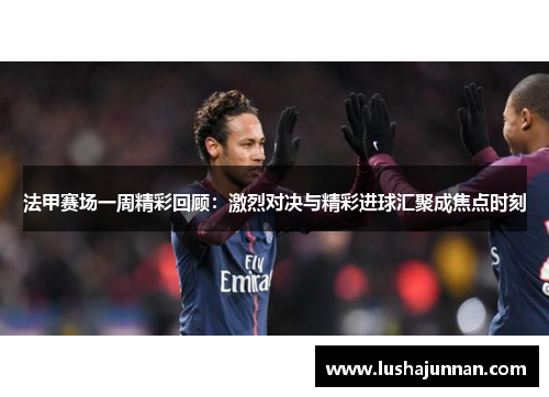 法甲赛场一周精彩回顾：激烈对决与精彩进球汇聚成焦点时刻