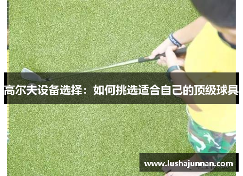高尔夫设备选择：如何挑选适合自己的顶级球具