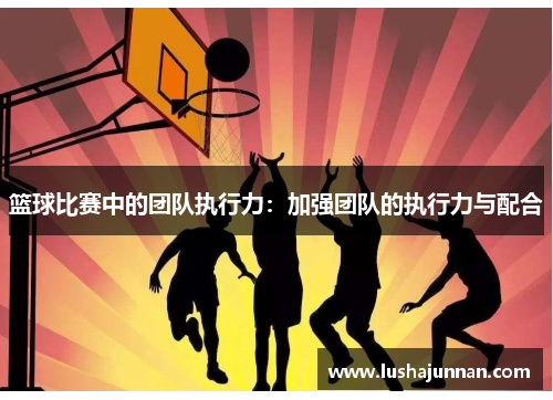 篮球比赛中的团队执行力：加强团队的执行力与配合